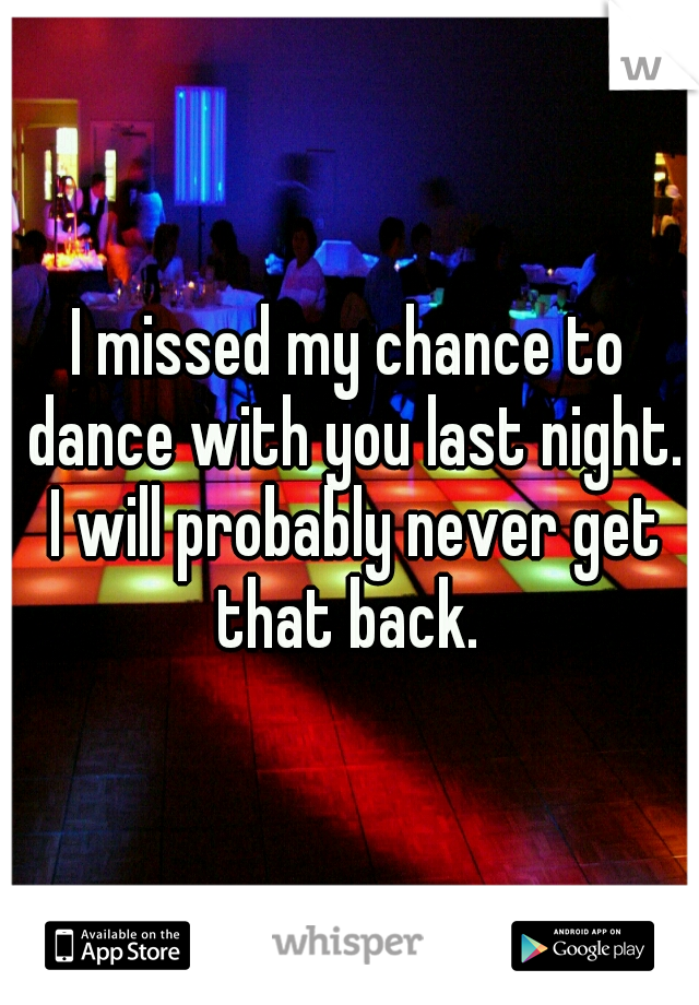 I missed my chance to dance with you last night. I will probably never get that back. 