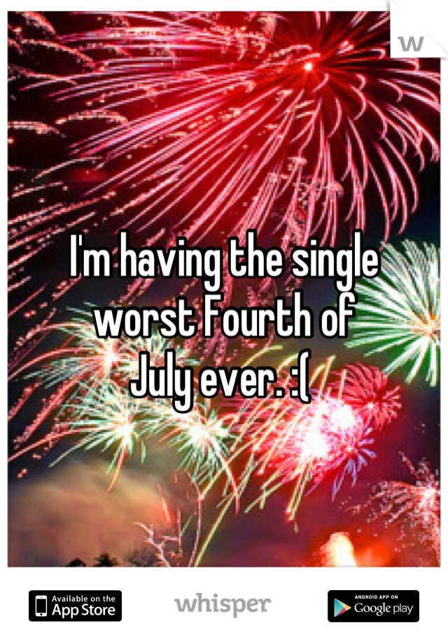 I'm having the single 
worst Fourth of 
July ever. :( 