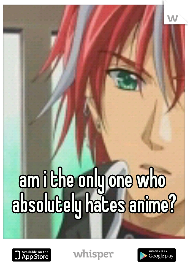 am i the only one who absolutely hates anime?