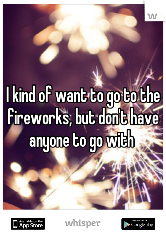 I kind of want to go to the fireworks, but don't have anyone to go with 