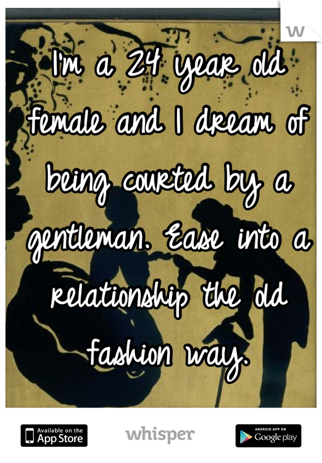 I'm a 24 year old female and I dream of being courted by a gentleman. Ease into a relationship the old fashion way.