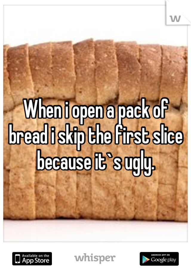 When i open a pack of bread i skip the first slice because it`s ugly.