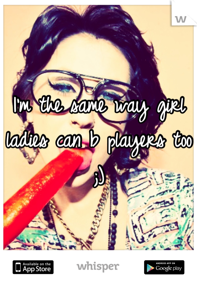 I'm the same way girl ladies can b players too ;)