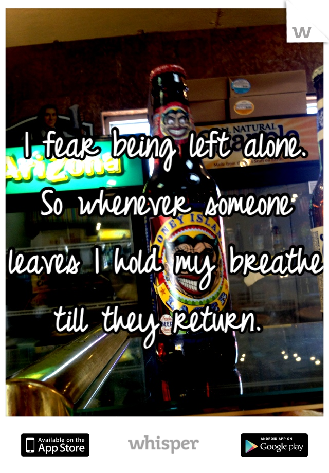 I fear being left alone. So whenever someone leaves I hold my breathe till they return. 