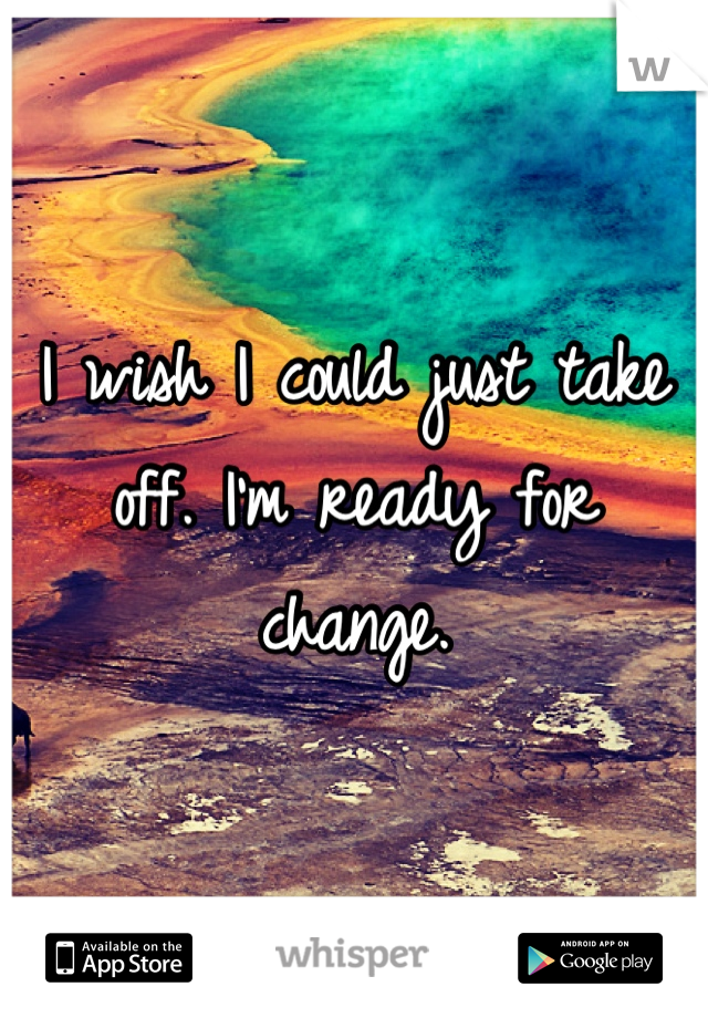I wish I could just take off. I'm ready for change.