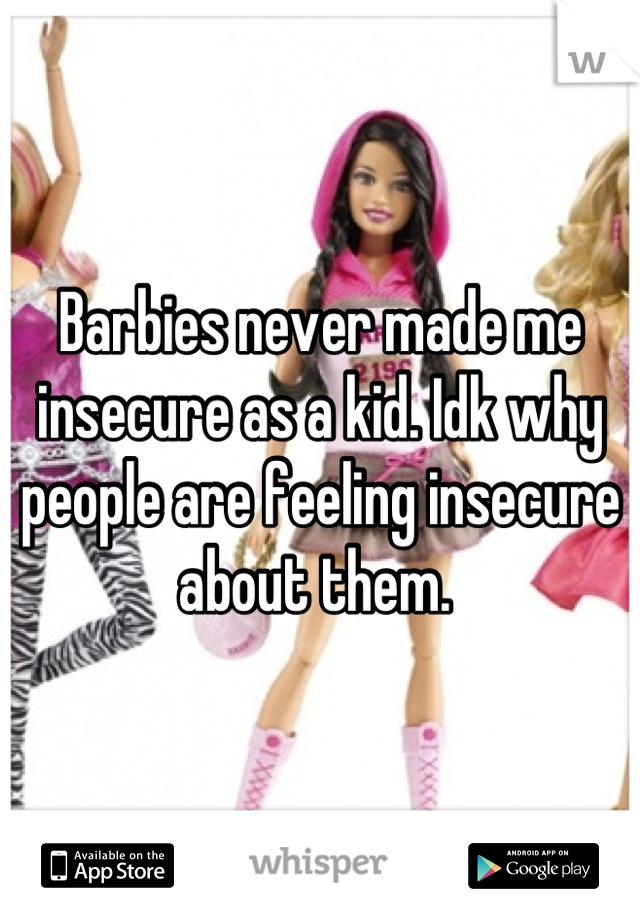 Barbies never made me insecure as a kid. Idk why people are feeling insecure about them. 
