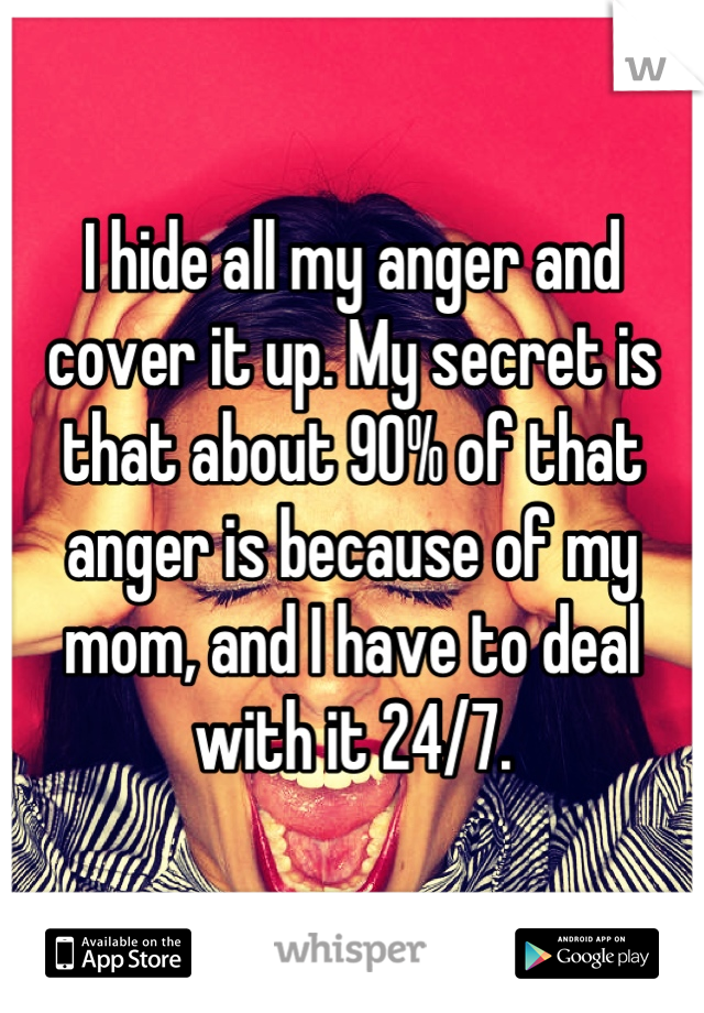 I hide all my anger and cover it up. My secret is that about 90% of that anger is because of my mom, and I have to deal with it 24/7.