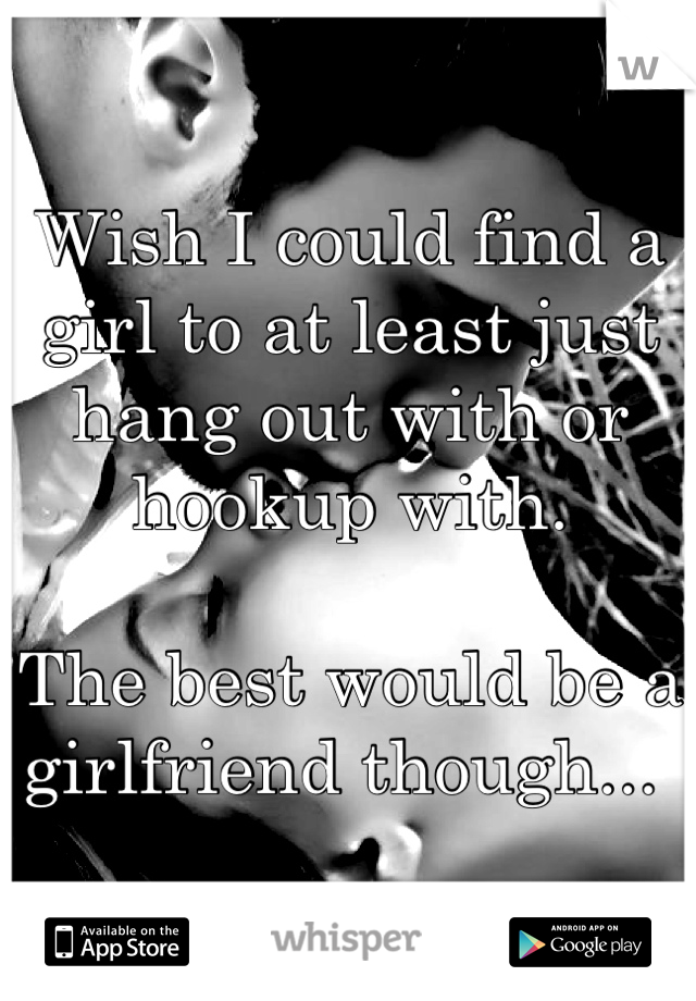 Wish I could find a girl to at least just hang out with or hookup with. 

The best would be a girlfriend though... 