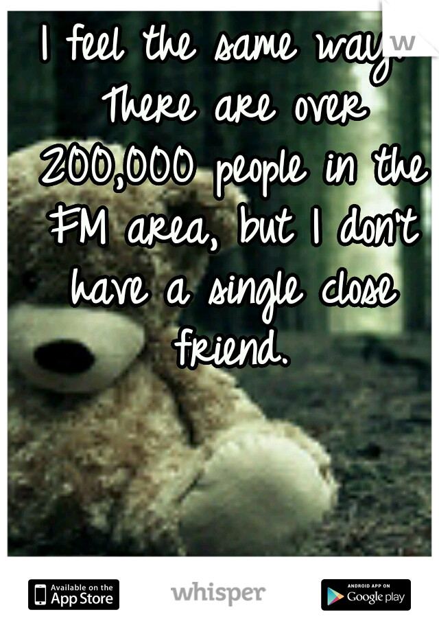 I feel the same way. There are over 200,000 people in the FM area, but I don't have a single close friend.