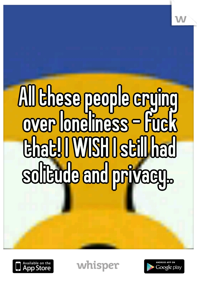 All these people crying over loneliness - fuck that! I WISH I still had solitude and privacy.. 