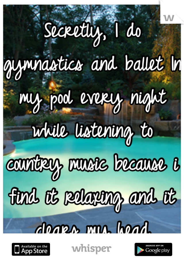 Secretly, I do gymnastics and ballet In my pool every night while listening to country music because i find it relaxing and it clears my head