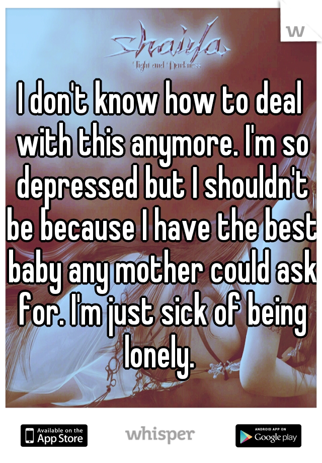 I don't know how to deal with this anymore. I'm so depressed but I shouldn't be because I have the best baby any mother could ask for. I'm just sick of being lonely. 