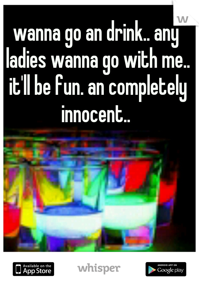 wanna go an drink.. any ladies wanna go with me.. it'll be fun. an completely innocent.. 