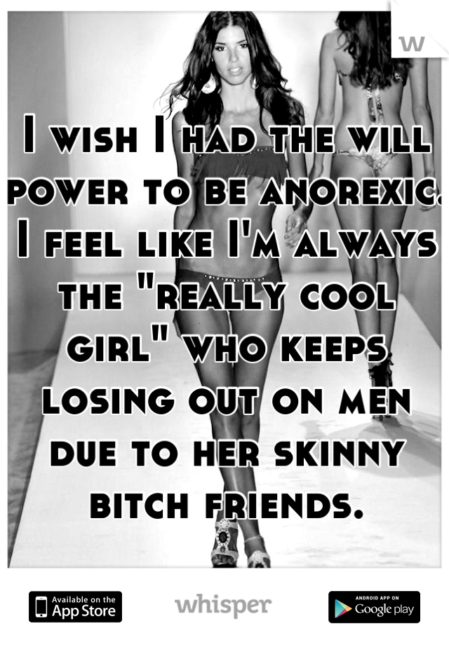 I wish I had the will power to be anorexic. I feel like I'm always the "really cool girl" who keeps losing out on men due to her skinny bitch friends.