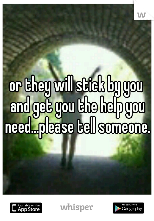or they will stick by you and get you the help you need...please tell someone.
