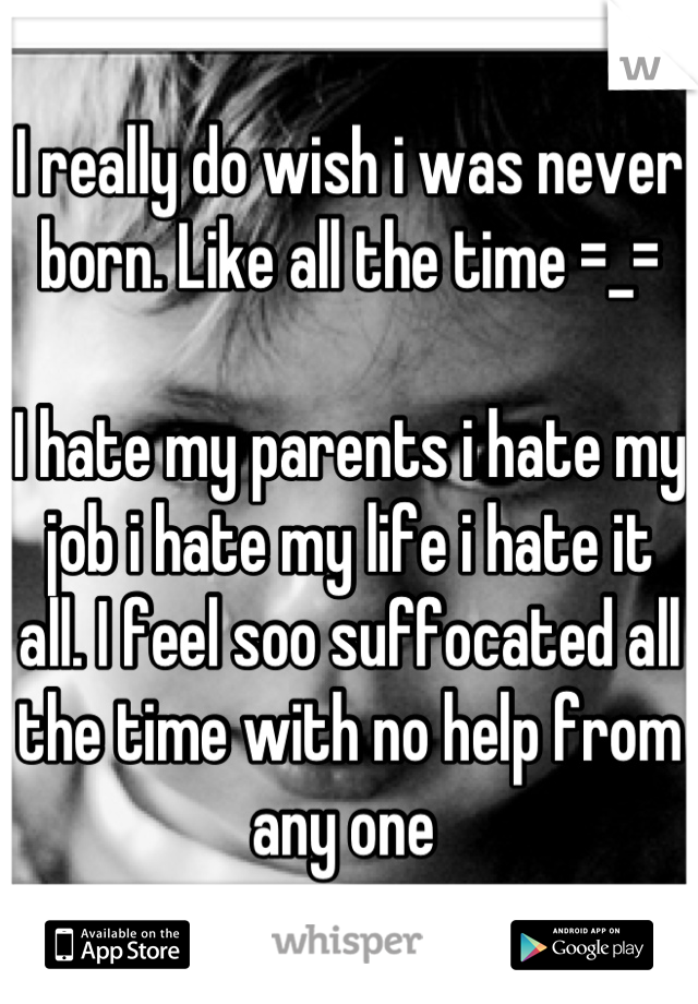 I really do wish i was never born. Like all the time =_= 

I hate my parents i hate my job i hate my life i hate it all. I feel soo suffocated all the time with no help from any one 