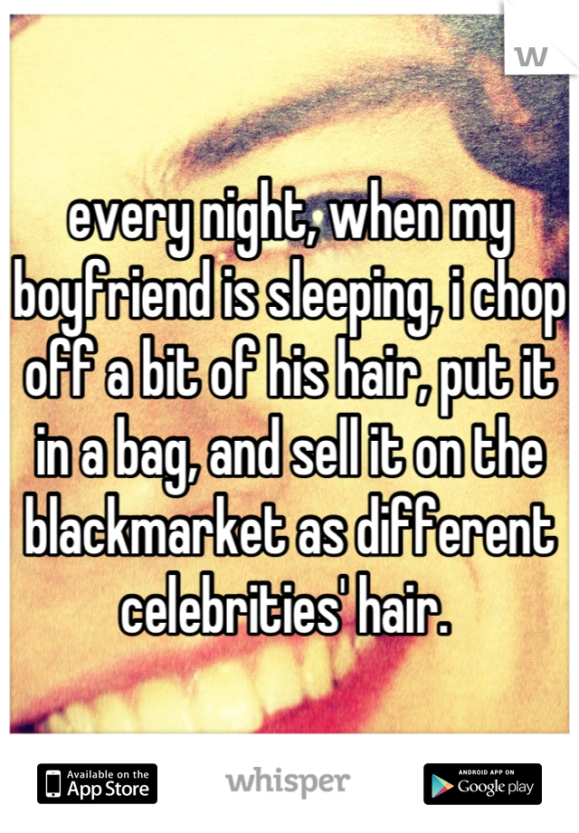 every night, when my boyfriend is sleeping, i chop off a bit of his hair, put it in a bag, and sell it on the blackmarket as different celebrities' hair. 