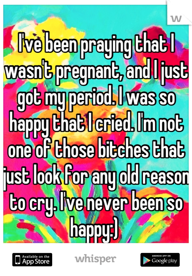 I've been praying that I wasn't pregnant, and I just got my period. I was so happy that I cried. I'm not one of those bitches that just look for any old reason to cry. I've never been so happy:) 