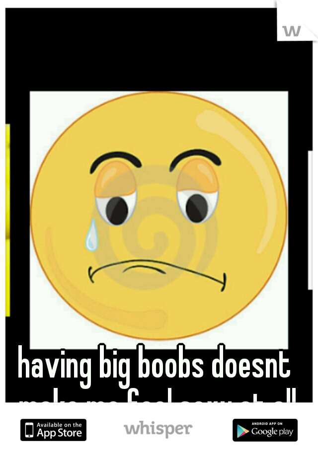 having big boobs doesnt make me feel sexy at all