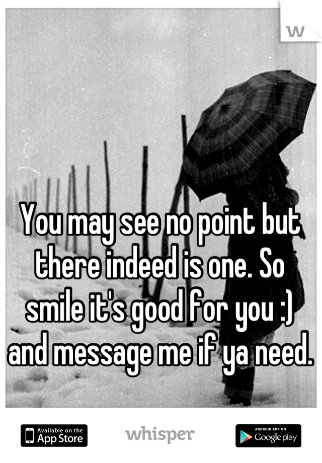 You may see no point but there indeed is one. So smile it's good for you :) and message me if ya need.