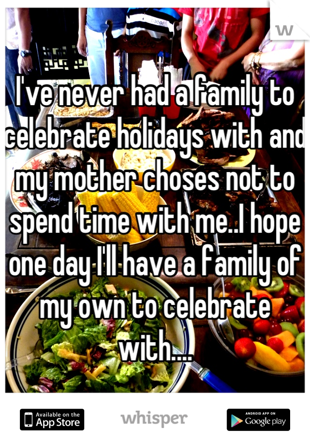 I've never had a family to celebrate holidays with and my mother choses not to spend time with me..I hope one day I'll have a family of my own to celebrate with....