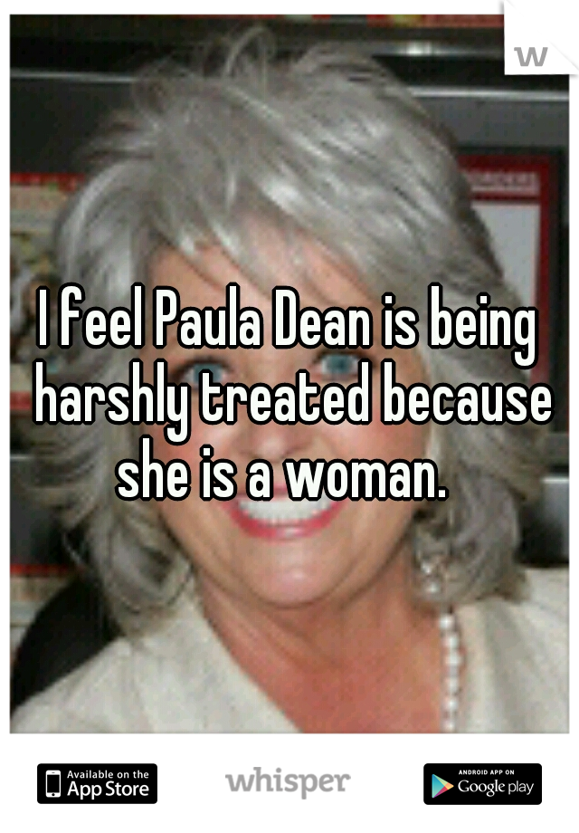 I feel Paula Dean is being harshly treated because she is a woman.  
