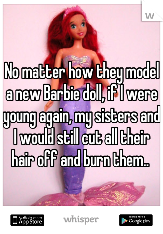 No matter how they model a new Barbie doll, if I were young again, my sisters and I would still cut all their hair off and burn them.. 