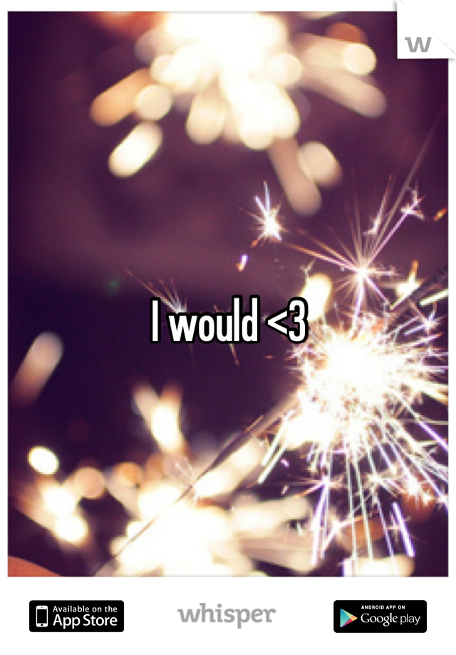 I would <3