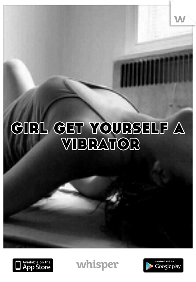 girl get yourself a vibrator