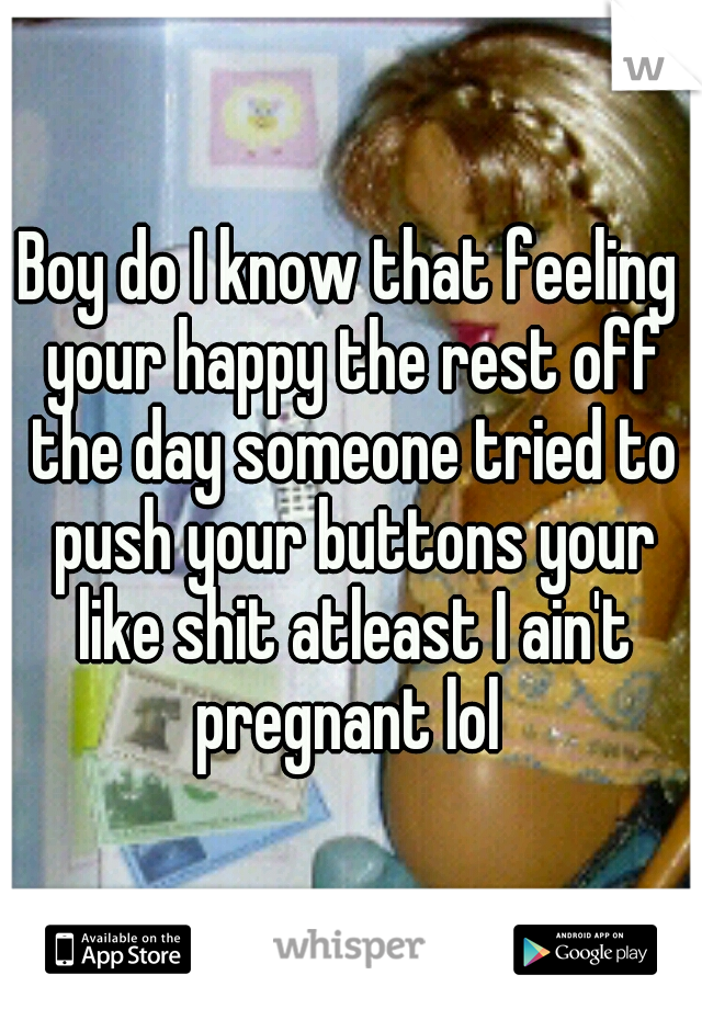 Boy do I know that feeling your happy the rest off the day someone tried to push your buttons your like shit atleast I ain't pregnant lol 