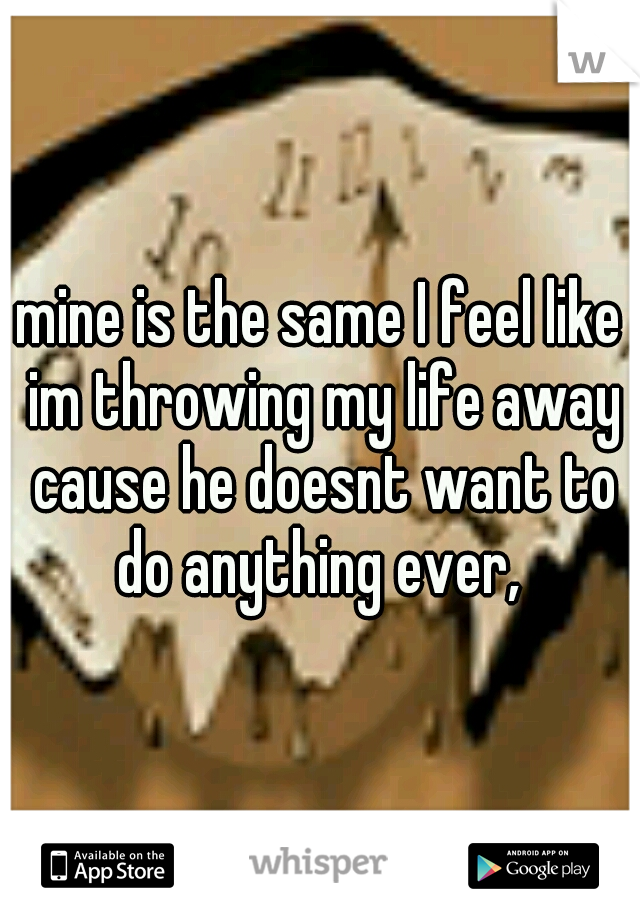 mine is the same I feel like im throwing my life away cause he doesnt want to do anything ever, 