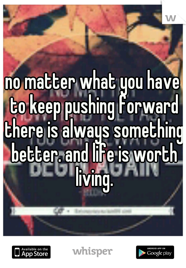 no matter what you have to keep pushing forward there is always something better. and life is worth living.