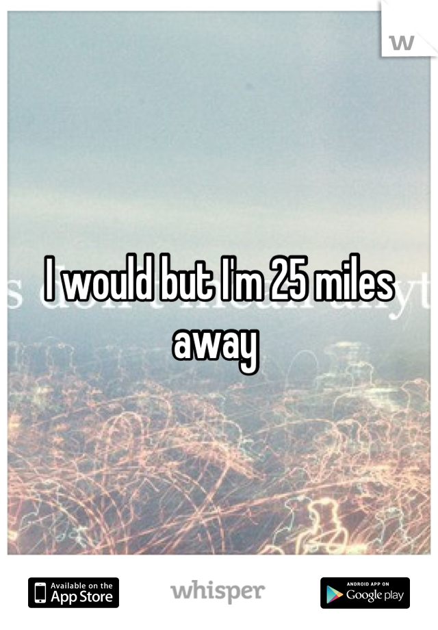 I would but I'm 25 miles away 
