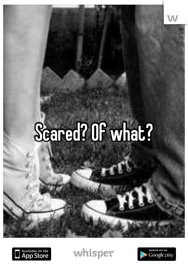 Scared? Of what?