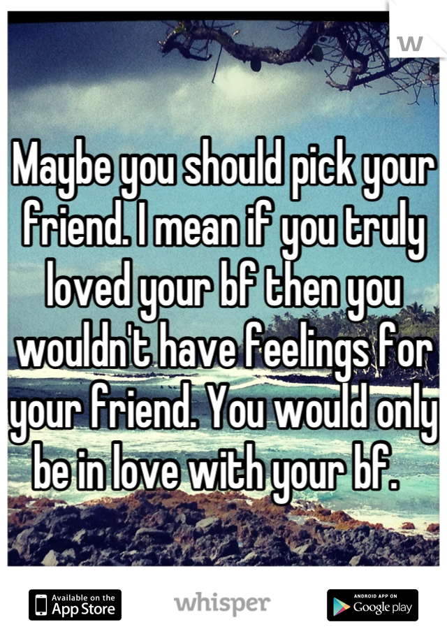 Maybe you should pick your friend. I mean if you truly loved your bf then you wouldn't have feelings for your friend. You would only be in love with your bf.  