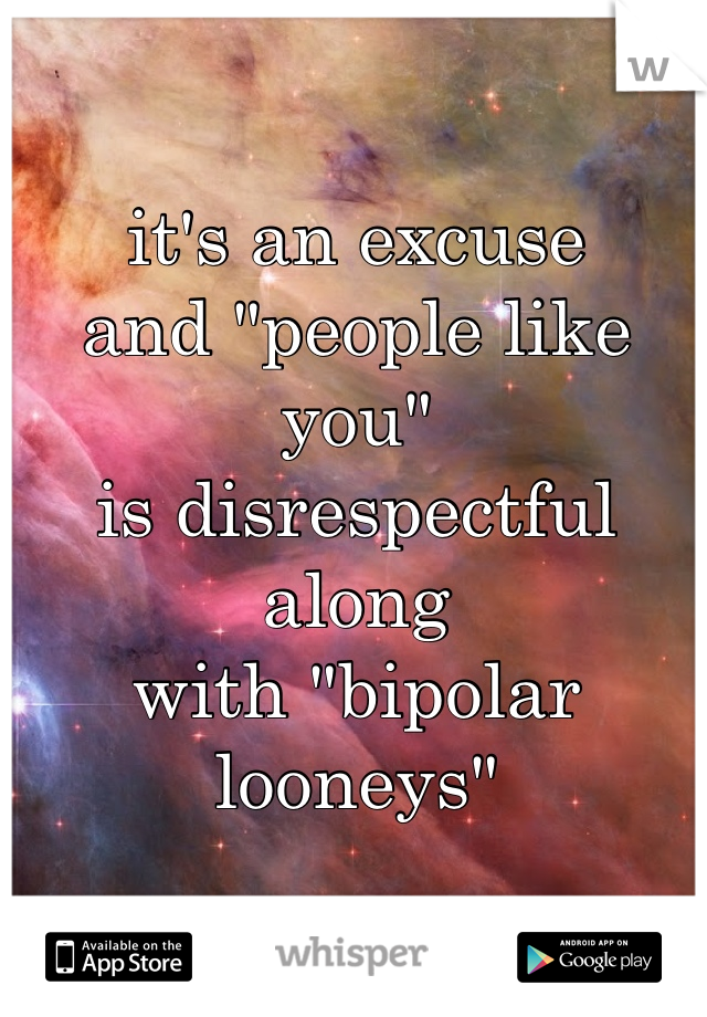it's an excuse
and "people like you"
is disrespectful along
with "bipolar looneys"