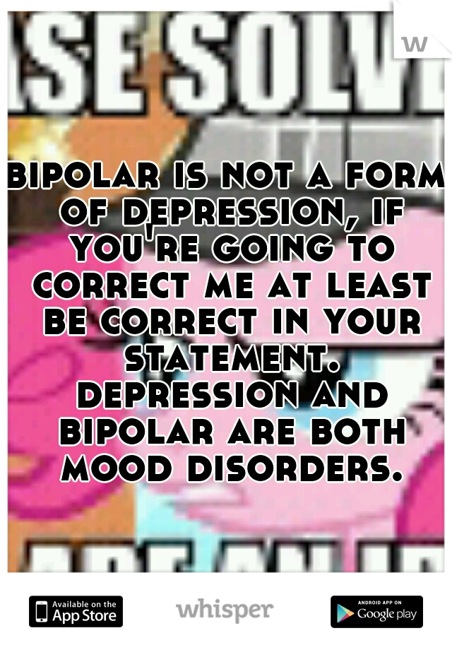 bipolar is not a form of depression, if you're going to correct me at least be correct in your statement. depression and bipolar are both mood disorders.