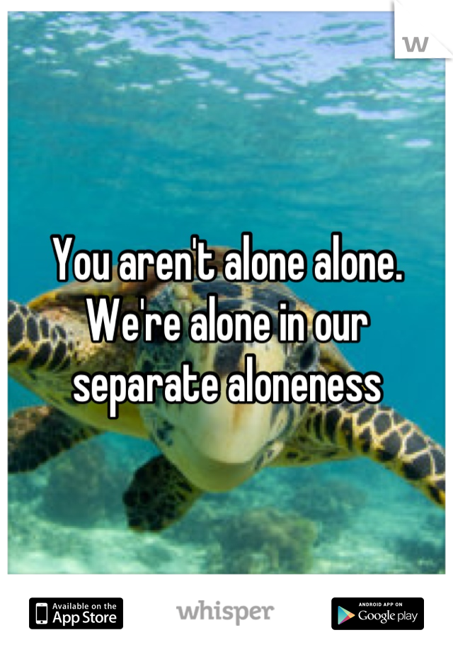 You aren't alone alone. We're alone in our separate aloneness