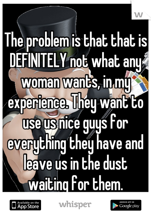 The problem is that that is DEFINITELY not what any woman wants, in my experience. They want to use us nice guys for everything they have and leave us in the dust waiting for them.