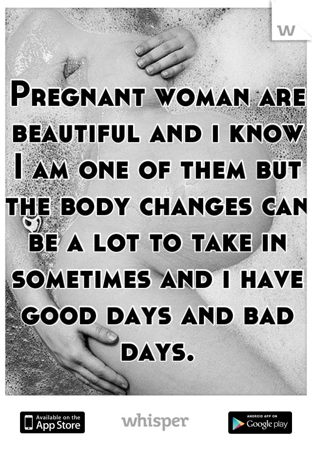 Pregnant woman are beautiful and i know I am one of them but the body changes can be a lot to take in sometimes and i have good days and bad days.