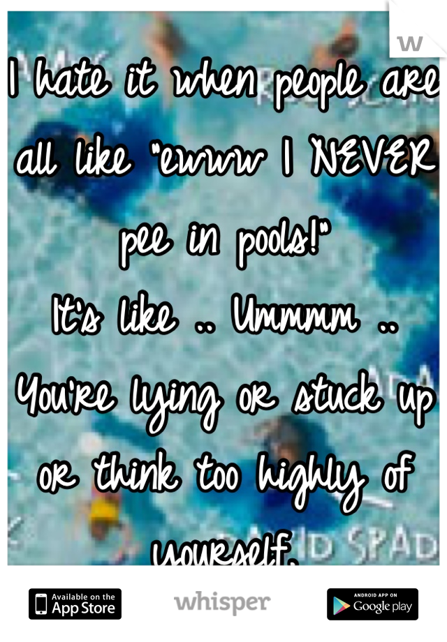 I hate it when people are all like "ewww I NEVER pee in pools!"
It's like .. Ummmm .. You're lying or stuck up or think too highly of yourself.