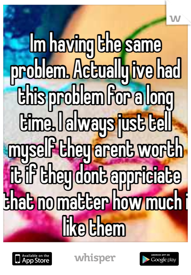 Im having the same problem. Actually ive had this problem for a long time. I always just tell myself they arent worth it if they dont appriciate that no matter how much i like them 
