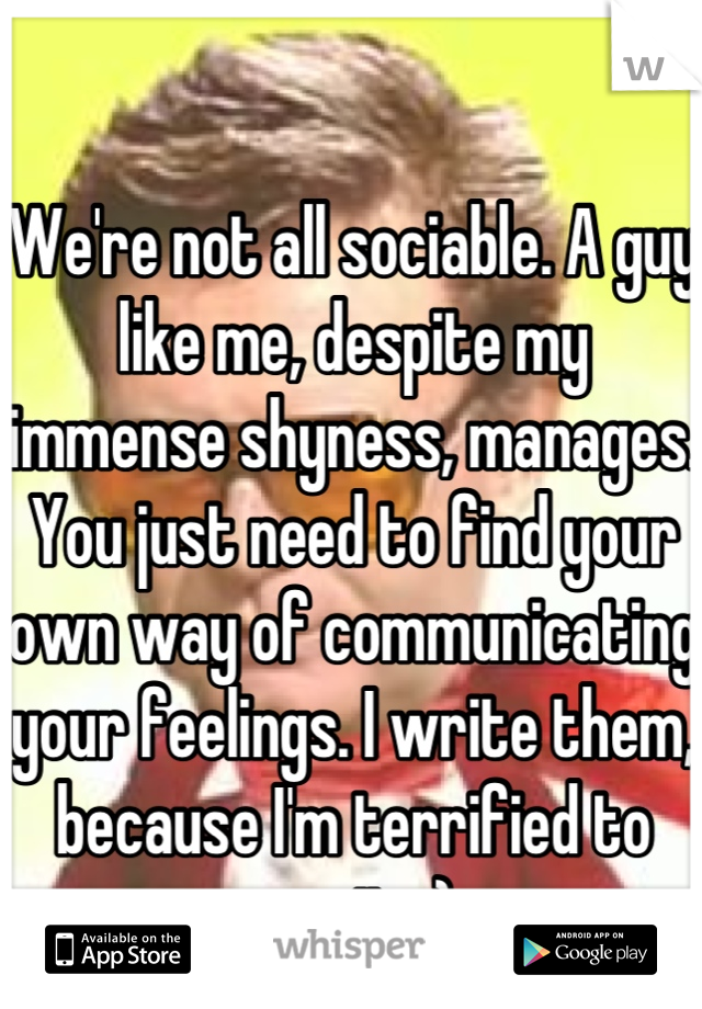 We're not all sociable. A guy like me, despite my immense shyness, manages. You just need to find your own way of communicating your feelings. I write them, because I'm terrified to say it. :)