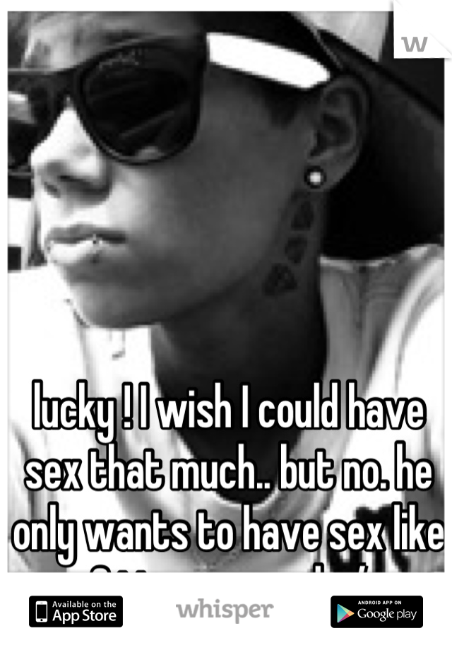 lucky ! I wish I could have sex that much.. but no. he only wants to have sex like 2 times a week :/
