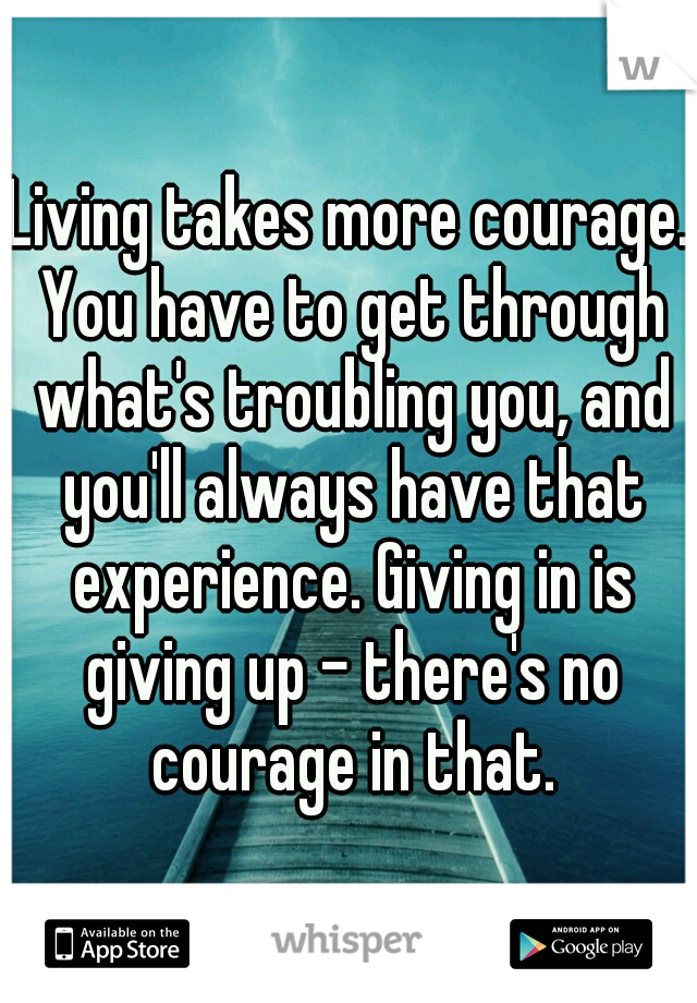 Living takes more courage. You have to get through what's troubling you, and you'll always have that experience. Giving in is giving up - there's no courage in that.