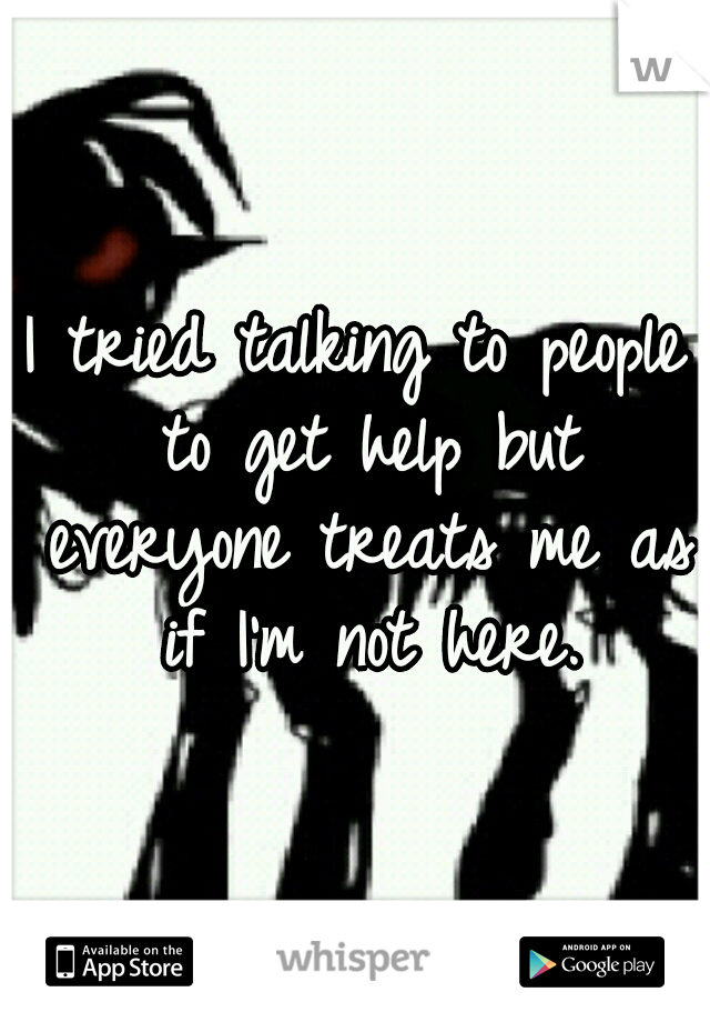 I tried talking to people to get help but everyone treats me as if I'm not here.