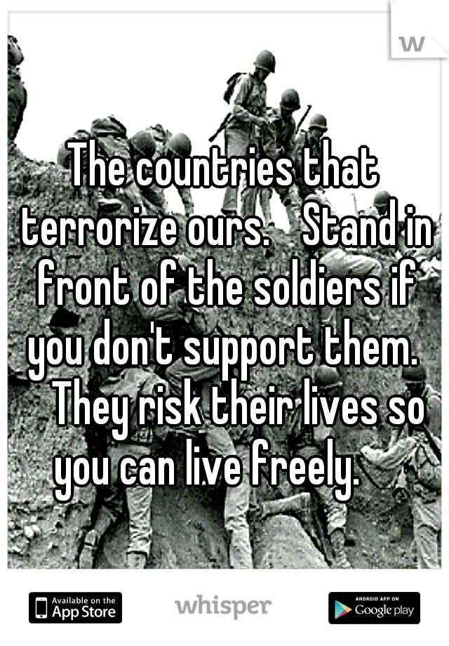 The countries that terrorize ours. 
Stand in front of the soldiers if you don't support them.  
They risk their lives so you can live freely.  
