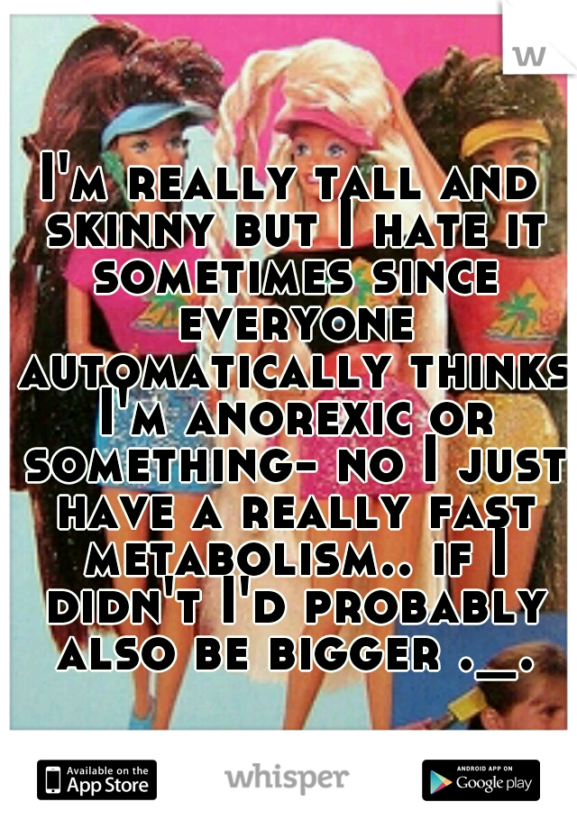 I'm really tall and skinny but I hate it sometimes since everyone automatically thinks I'm anorexic or something- no I just have a really fast metabolism.. if I didn't I'd probably also be bigger ._.