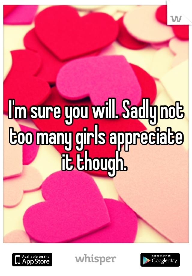 I'm sure you will. Sadly not too many girls appreciate it though. 