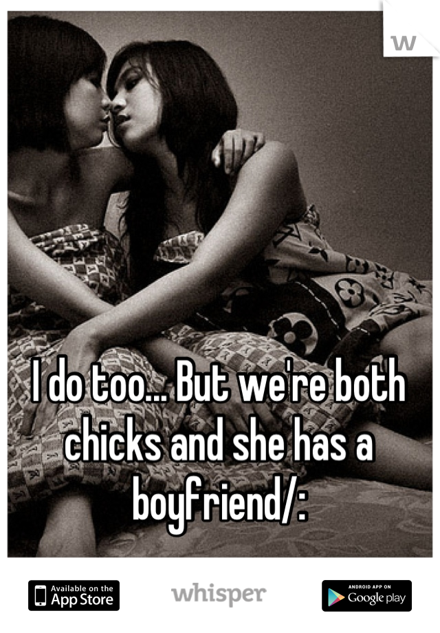 I do too... But we're both chicks and she has a boyfriend/: